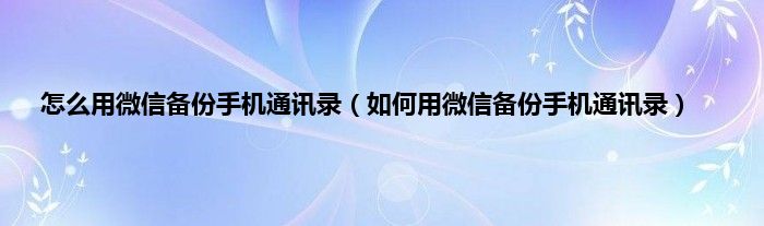 怎么用微信备份手机通讯录（如何用微信备份手机通讯录）