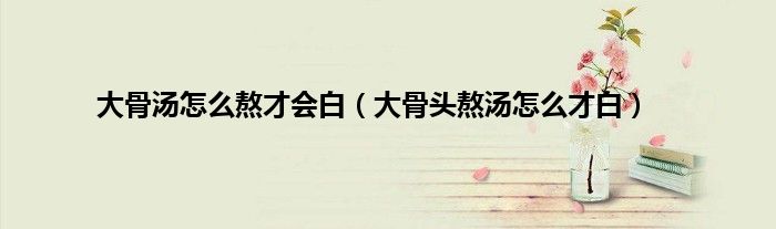 大骨汤怎么熬才会白（大骨头熬汤怎么才白）