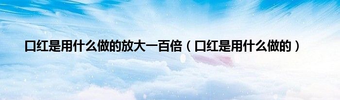 口红是用什么做的放大一百倍（口红是用什么做的）