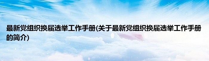 最新党组织换届选举工作手册(关于最新党组织换届选举工作手册的简介)