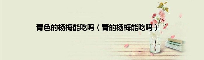 青色的杨梅能吃吗（青的杨梅能吃吗）