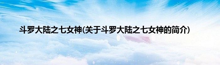 斗罗大陆之七女神(关于斗罗大陆之七女神的简介)