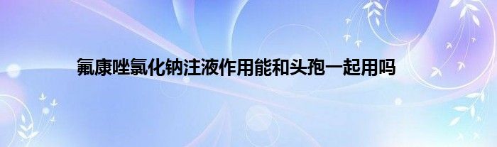 氟康唑氯化钠注液作用能和头孢一起用吗