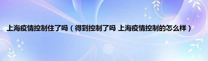 上海疫情控制住了吗（得到控制了吗 上海疫情控制的怎么样）