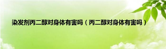 染发剂丙二醇对身体有害吗（丙二醇对身体有害吗）