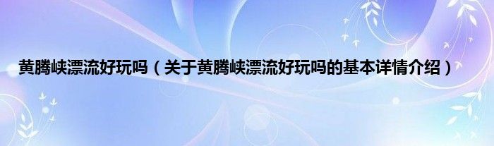黄腾峡漂流好玩吗（关于黄腾峡漂流好玩吗的基本详情介绍）