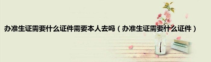 办准生证需要什么证件需要本人去吗（办准生证需要什么证件）