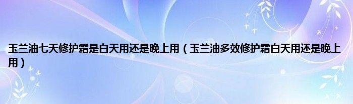 玉兰油七天修护霜是白天用还是晚上用（玉兰油多效修护霜白天用还是晚上用）