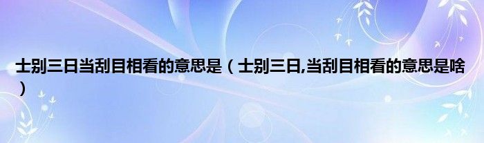 士别三日当刮目相看的意思是（士别三日,当刮目相看的意思是啥）