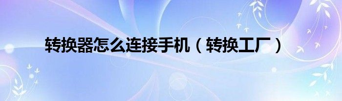 转换器怎么连接手机（转换工厂）