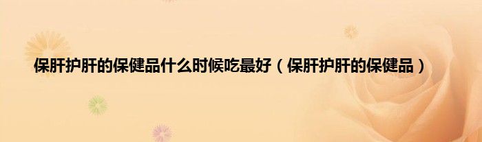 保肝护肝的保健品什么时候吃最好（保肝护肝的保健品）