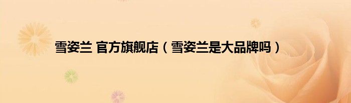 雪姿兰 官方旗舰店（雪姿兰是大品牌吗）