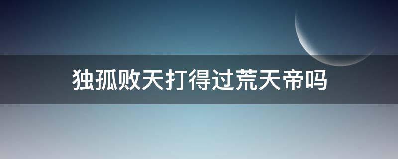 独孤败天打得过荒天帝吗