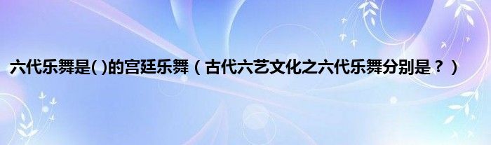 六代乐舞是( )的宫廷乐舞（古代六艺文化之六代乐舞分别是？）