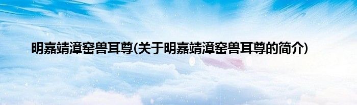 明嘉靖漳窑兽耳尊(关于明嘉靖漳窑兽耳尊的简介)