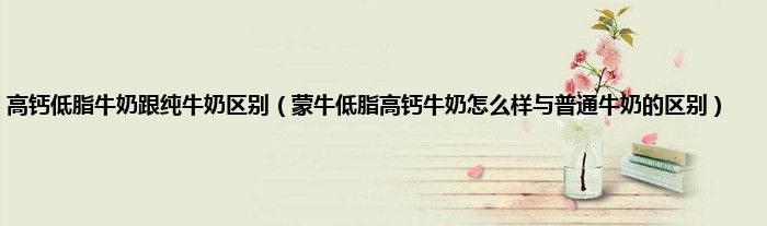高钙低脂牛奶跟纯牛奶区别（蒙牛低脂高钙牛奶怎么样与普通牛奶的区别）